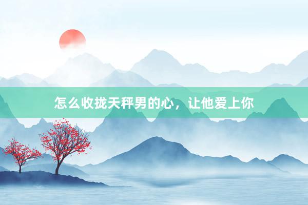 怎么收拢天秤男的心，让他爱上你